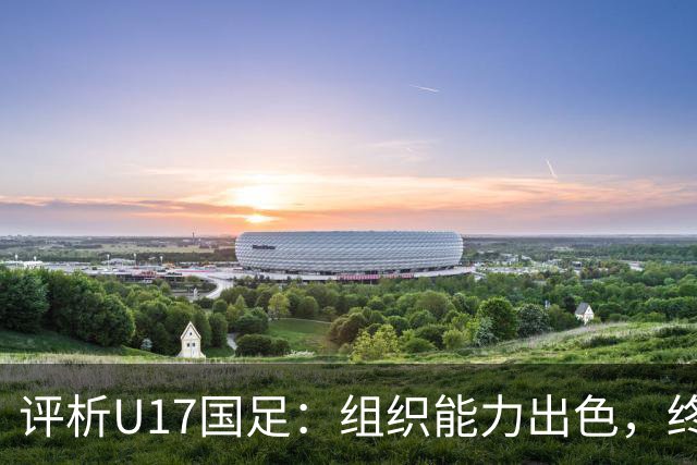 评析U17国足：组织能力出色，终结与防守仍显短板